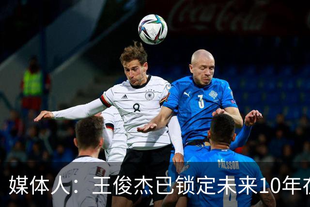 媒体人：王俊杰已锁定未来10年在国家队的地位 曾凡博受困于伤病